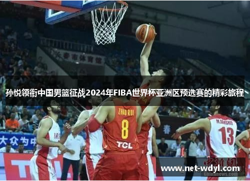 孙悦领衔中国男篮征战2024年FIBA世界杯亚洲区预选赛的精彩旅程 孙悦领衔中国男篮征战2024年FIBA世界杯亚洲区预选赛的精彩旅程