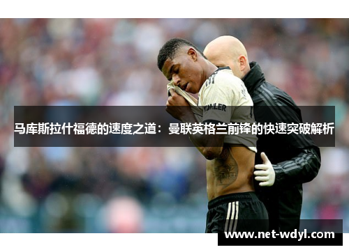 马库斯拉什福德的速度之道:曼联英格兰前锋的快速突破解析 马库斯拉什福德的速度之道:曼联英格兰前锋的快速突破解析