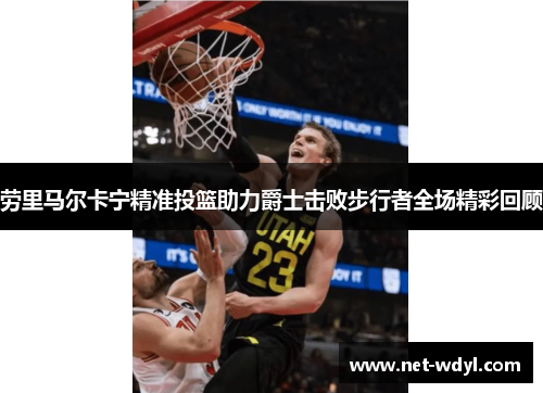劳里马尔卡宁精准投篮助力爵士击败步行者全场精彩回顾