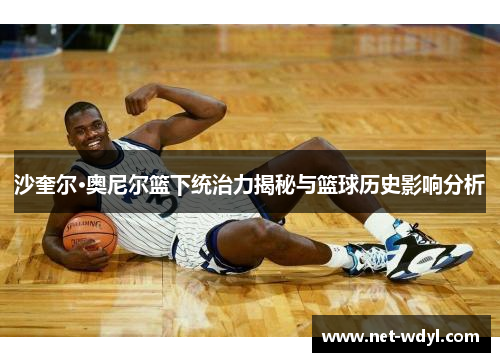 沙奎尔·奥尼尔篮下统治力揭秘与篮球历史影响分析 沙奎尔·奥尼尔篮下统治力揭秘与篮球历史影响分析