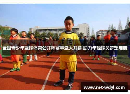全国青少年篮球体育公开杯赛事盛大开幕 助力年轻球员梦想启航 全国青少年篮球体育公开杯赛事盛大开幕 助力年轻球员梦想启航