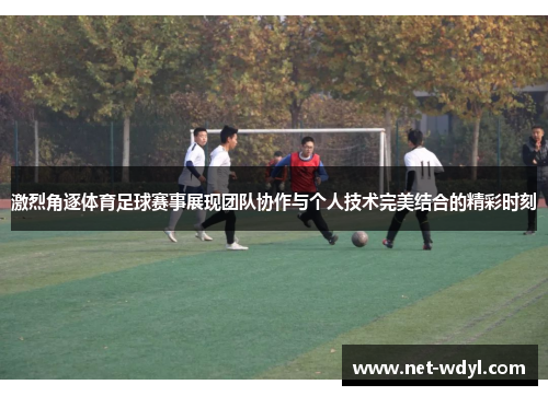 激烈角逐体育足球赛事展现团队协作与个人技术完美结合的精彩时刻
