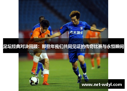 足坛经典对决回顾:那些年我们共同见证的传奇比赛与永恒瞬间 足坛经典对决回顾:那些年我们共同见证的传奇比赛与永恒瞬间