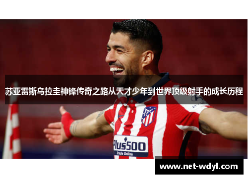 苏亚雷斯乌拉圭神锋传奇之路从天才少年到世界顶级射手的成长历程 苏亚雷斯乌拉圭神锋传奇之路从天才少年到世界顶级射手的成长历程