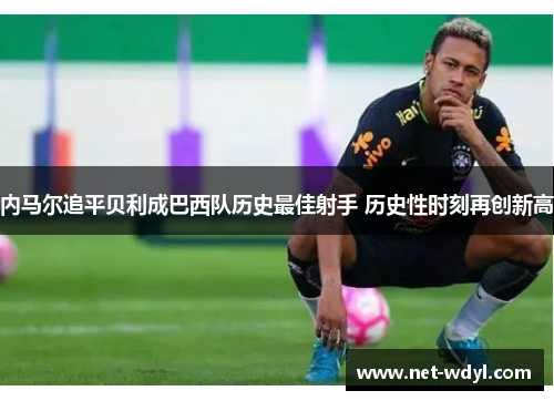 内马尔追平贝利成巴西队历史最佳射手 历史性时刻再创新高 内马尔追平贝利成巴西队历史最佳射手 历史性时刻再创新高