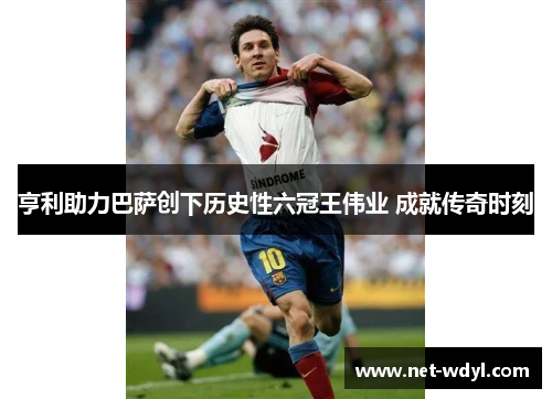 亨利助力巴萨创下历史性六冠王伟业 成就传奇时刻