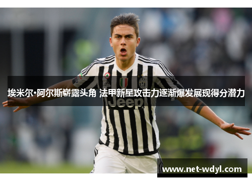 埃米尔·阿尔斯崭露头角 法甲新星攻击力逐渐爆发展现得分潜力 埃米尔·阿尔斯崭露头角 法甲新星攻击力逐渐爆发展现得分潜力