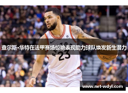 查尔斯·华特在法甲赛场惊艳表现助力球队焕发新生潜力 查尔斯·华特在法甲赛场惊艳表现助力球队焕发新生潜力