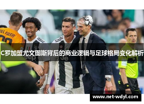 C罗加盟尤文图斯背后的商业逻辑与足球格局变化解析 C罗加盟尤文图斯背后的商业逻辑与足球格局变化解析