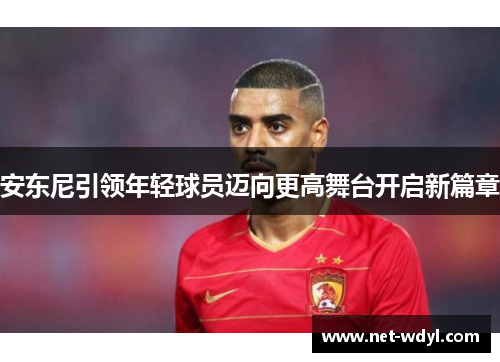 安东尼引领年轻球员迈向更高舞台开启新篇章 安东尼引领年轻球员迈向更高舞台开启新篇章