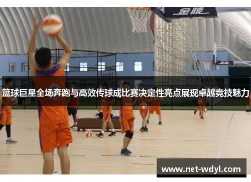 篮球巨星全场奔跑与高效传球成比赛决定性亮点展现卓越竞技魅力 篮球巨星全场奔跑与高效传球成比赛决定性亮点展现卓越竞技魅力