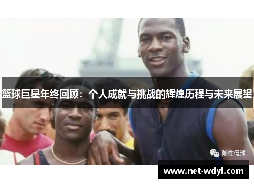 篮球巨星年终回顾:个人成就与挑战的辉煌历程与未来展望 篮球巨星年终回顾:个人成就与挑战的辉煌历程与未来展望