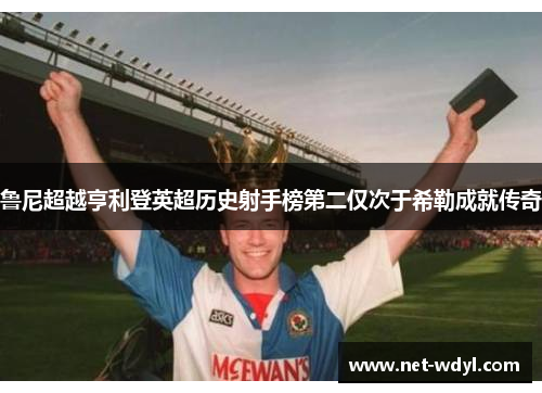 鲁尼超越亨利登英超历史射手榜第二仅次于希勒成就传奇 鲁尼超越亨利登英超历史射手榜第二仅次于希勒成就传奇