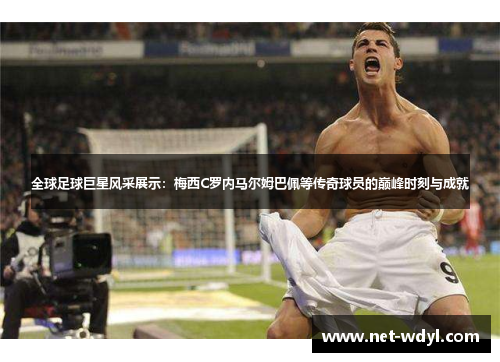 全球足球巨星风采展示：梅西C罗内马尔姆巴佩等传奇球员的巅峰时刻与成就