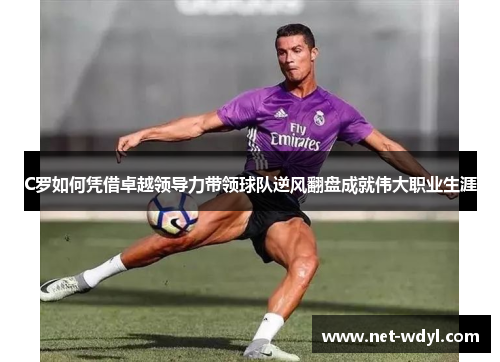 C罗如何凭借卓越领导力带领球队逆风翻盘成就伟大职业生涯 C罗如何凭借卓越领导力带领球队逆风翻盘成就伟大职业生涯