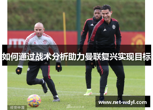 如何通过战术分析助力曼联复兴实现目标 如何通过战术分析助力曼联复兴实现目标