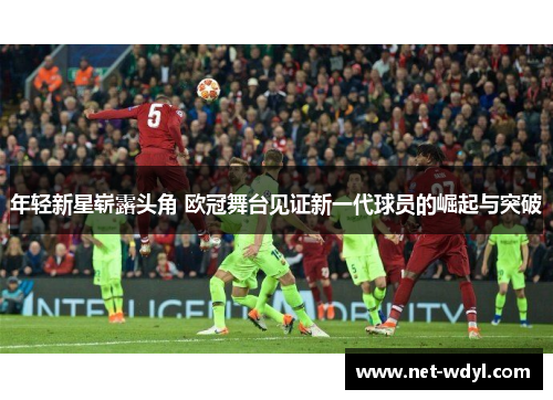 年轻新星崭露头角 欧冠舞台见证新一代球员的崛起与突破 年轻新星崭露头角 欧冠舞台见证新一代球员的崛起与突破