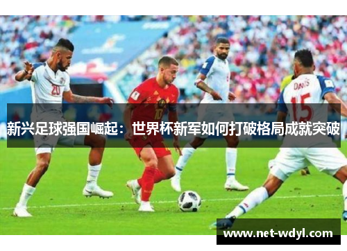 新兴足球强国崛起:世界杯新军如何打破格局成就突破 新兴足球强国崛起:世界杯新军如何打破格局成就突破