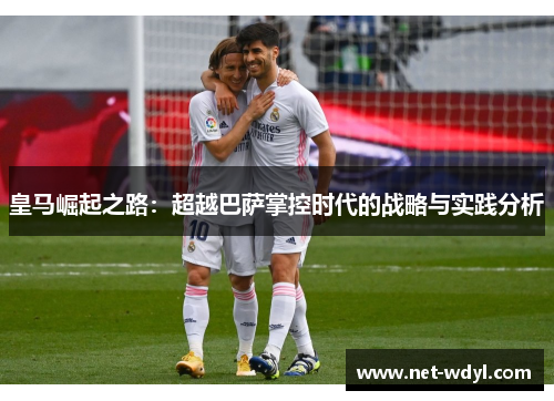 皇马崛起之路:超越巴萨掌控时代的战略与实践分析 皇马崛起之路:超越巴萨掌控时代的战略与实践分析