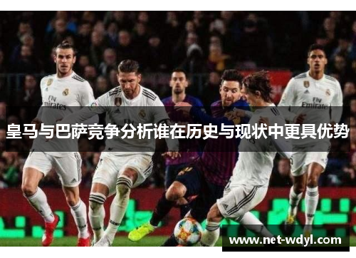 皇马与巴萨竞争分析谁在历史与现状中更具优势