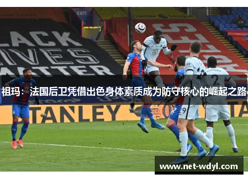 祖玛:法国后卫凭借出色身体素质成为防守核心的崛起之路 祖玛:法国后卫凭借出色身体素质成为防守核心的崛起之路