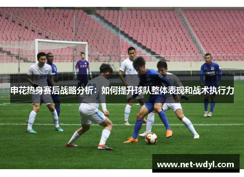 申花热身赛后战略分析：如何提升球队整体表现和战术执行力