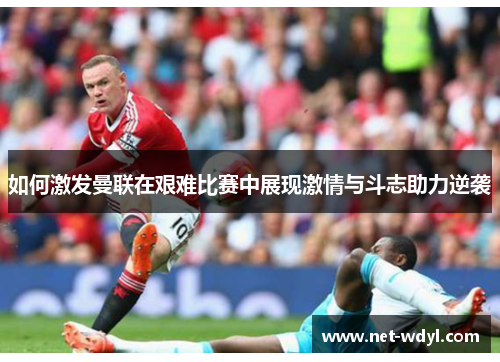 如何激发曼联在艰难比赛中展现激情与斗志助力逆袭