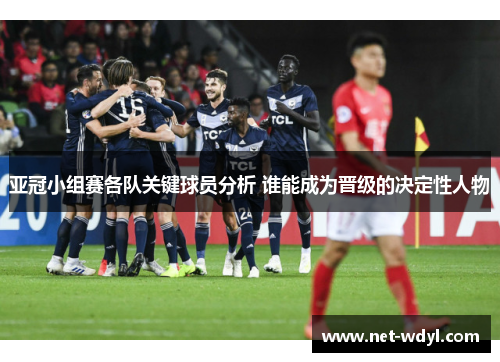 亚冠小组赛各队关键球员分析 谁能成为晋级的决定性人物 亚冠小组赛各队关键球员分析 谁能成为晋级的决定性人物
