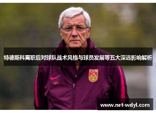 特德斯科离职后对球队战术风格与球员发展等五大深远影响解析 特德斯科离职后对球队战术风格与球员发展等五大深远影响解析