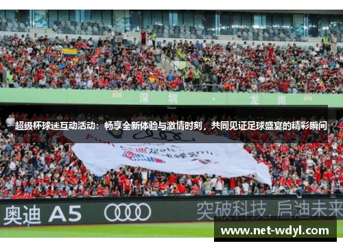 超级杯球迷互动活动：畅享全新体验与激情时刻，共同见证足球盛宴的精彩瞬间
