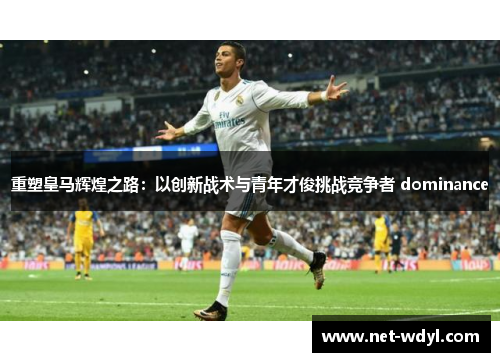 重塑皇马辉煌之路:以创新战术与青年才俊挑战竞争者 dominance 重塑皇马辉煌之路:以创新战术与青年才俊挑战竞争者 dominance