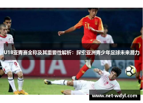 U18亚青赛全称及其重要性解析:探索亚洲青少年足球未来潜力 U18亚青赛全称及其重要性解析:探索亚洲青少年足球未来潜力