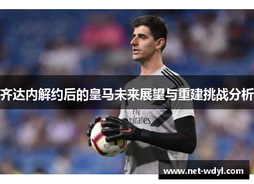 齐达内解约后的皇马未来展望与重建挑战分析 齐达内解约后的皇马未来展望与重建挑战分析