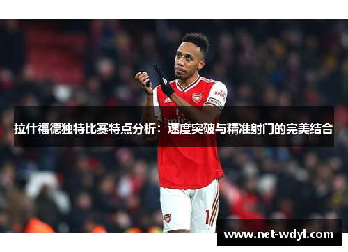拉什福德独特比赛特点分析:速度突破与精准射门的完美结合 拉什福德独特比赛特点分析:速度突破与精准射门的完美结合