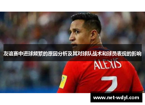 友谊赛中进球频繁的原因分析及其对球队战术和球员表现的影响 友谊赛中进球频繁的原因分析及其对球队战术和球员表现的影响