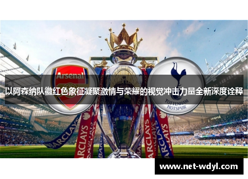以阿森纳队徽红色象征凝聚激情与荣耀的视觉冲击力量全新深度诠释